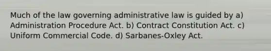 Much of the law governing administrative law is guided by a) Administration Procedure Act. b) Contract Constitution Act. c) Uniform Commercial Code. d) Sarbanes-Oxley Act.