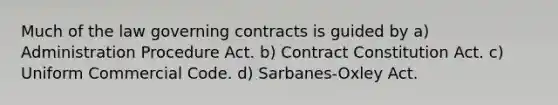 Much of the law governing contracts is guided by a) Administration Procedure Act. b) Contract Constitution Act. c) Uniform Commercial Code. d) Sarbanes-Oxley Act.