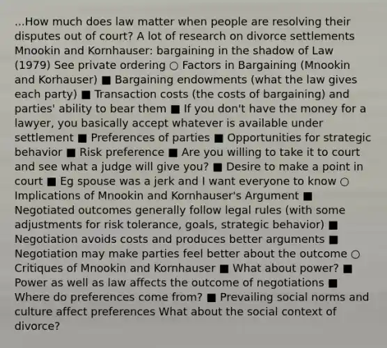 ...How much does law matter when people are resolving their disputes out of court? A lot of research on divorce settlements Mnookin and Kornhauser: bargaining in the shadow of Law (1979) See private ordering ○ Factors in Bargaining (Mnookin and Korhauser) ■ Bargaining endowments (what the law gives each party) ■ Transaction costs (the costs of bargaining) and parties' ability to bear them ■ If you don't have the money for a lawyer, you basically accept whatever is available under settlement ■ Preferences of parties ■ Opportunities for strategic behavior ■ Risk preference ■ Are you willing to take it to court and see what a judge will give you? ■ Desire to make a point in court ■ Eg spouse was a jerk and I want everyone to know ○ Implications of Mnookin and Kornhauser's Argument ■ Negotiated outcomes generally follow legal rules (with some adjustments for risk tolerance, goals, strategic behavior) ■ Negotiation avoids costs and produces better arguments ■ Negotiation may make parties feel better about the outcome ○ Critiques of Mnookin and Kornhauser ■ What about power? ■ Power as well as law affects the outcome of negotiations ■ Where do preferences come from? ■ Prevailing social norms and culture affect preferences What about the social context of divorce?