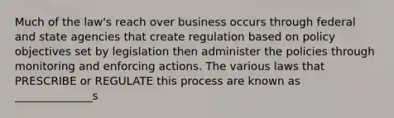 Much of the law's reach over business occurs through federal and state agencies that create regulation based on policy objectives set by legislation then administer the policies through monitoring and enforcing actions. The various laws that PRESCRIBE or REGULATE this process are known as ______________s