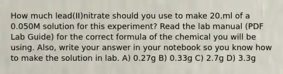 How much lead(II)nitrate should you use to make 20.ml of a 0.050M solution for this experiment? Read the lab manual (PDF Lab Guide) for the correct formula of the chemical you will be using. Also, write your answer in your notebook so you know how to make the solution in lab. A) 0.27g B) 0.33g C) 2.7g D) 3.3g