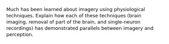 Much has been learned about imagery using physiological techniques. Explain how each of these techniques (brain imaging, removal of part of <a href='https://www.questionai.com/knowledge/kLMtJeqKp6-the-brain' class='anchor-knowledge'>the brain</a>, and single-neuron recordings) has demonstrated parallels between imagery and perception.