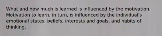 What and how much is learned is influenced by the motivation. Motivation to learn, in turn, is influenced by the individual's emotional states, beliefs, interests and goals, and habits of thinking.