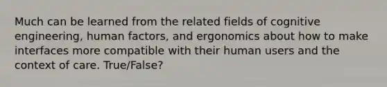 Much can be learned from the related fields of cognitive engineering, human factors, and ergonomics about how to make interfaces more compatible with their human users and the context of care. True/False?