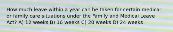 How much leave within a year can be taken for certain medical or family care situations under the Family and Medical Leave Act? A) 12 weeks B) 16 weeks C) 20 weeks D) 24 weeks