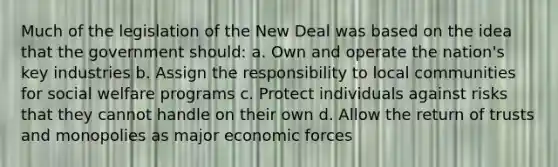 Much of the legislation of the New Deal was based on the idea that the government should: a. Own and operate the nation's key industries b. Assign the responsibility to local communities for social welfare programs c. Protect individuals against risks that they cannot handle on their own d. Allow the return of trusts and monopolies as major economic forces