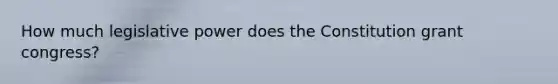 How much legislative power does the Constitution grant congress?