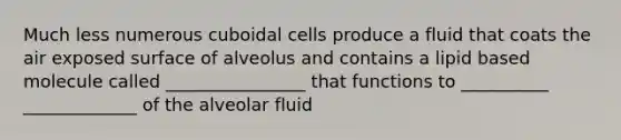 Much less numerous cuboidal cells produce a fluid that coats the air exposed surface of alveolus and contains a lipid based molecule called ________________ that functions to __________ _____________ of the alveolar fluid