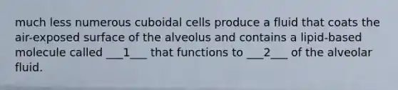 much less numerous cuboidal cells produce a fluid that coats the air-exposed surface of the alveolus and contains a lipid-based molecule called ___1___ that functions to ___2___ of the alveolar fluid.