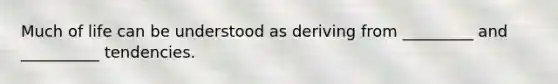 Much of life can be understood as deriving from _________ and __________ tendencies.