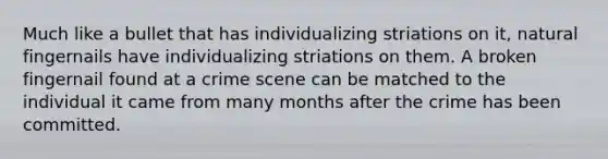 Much like a bullet that has individualizing striations on it, natural fingernails have individualizing striations on them. A broken fingernail found at a crime scene can be matched to the individual it came from many months after the crime has been committed.