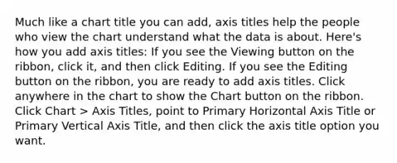 Much like a chart title you can add, axis titles help the people who view the chart understand what the data is about. Here's how you add axis titles: If you see the Viewing button on the ribbon, click it, and then click Editing. If you see the Editing button on the ribbon, you are ready to add axis titles. Click anywhere in the chart to show the Chart button on the ribbon. Click Chart > Axis Titles, point to Primary Horizontal Axis Title or Primary Vertical Axis Title, and then click the axis title option you want.