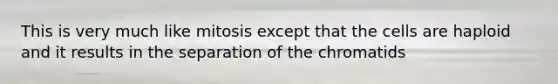 This is very much like mitosis except that the cells are haploid and it results in the separation of the chromatids