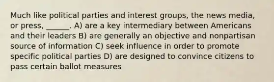 Much like political parties and interest groups, the news media, or press, ______. A) are a key intermediary between Americans and their leaders B) are generally an objective and nonpartisan source of information C) seek influence in order to promote specific political parties D) are designed to convince citizens to pass certain ballot measures