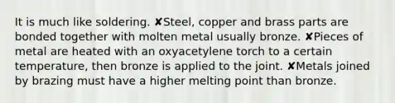 It is much like soldering. ✘Steel, copper and brass parts are bonded together with molten metal usually bronze. ✘Pieces of metal are heated with an oxyacetylene torch to a certain temperature, then bronze is applied to the joint. ✘Metals joined by brazing must have a higher melting point than bronze.