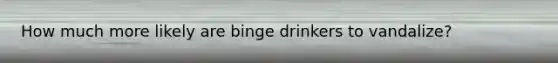 How much more likely are binge drinkers to vandalize?