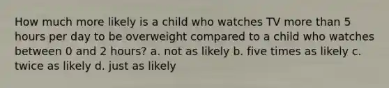 How much more likely is a child who watches TV more than 5 hours per day to be overweight compared to a child who watches between 0 and 2 hours? a. not as likely b. five times as likely c. twice as likely d. just as likely