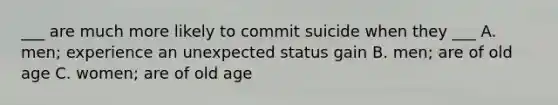 ___ are much more likely to commit suicide when they ___ A. men; experience an unexpected status gain B. men; are of old age C. women; are of old age