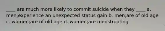 ____ are much more likely to commit suicide when they ____ a. men;experience an unexpected status gain b. men;are of old age c. women;are of old age d. women;are menstruating