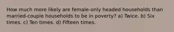 How much more likely are female-only headed households than married-couple households to be in poverty? a) Twice. b) Six times. c) Ten times. d) Fifteen times.