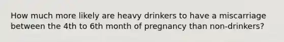 How much more likely are heavy drinkers to have a miscarriage between the 4th to 6th month of pregnancy than non-drinkers?