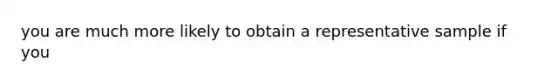 you are much more likely to obtain a representative sample if you