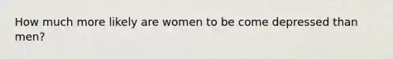 How much more likely are women to be come depressed than men?