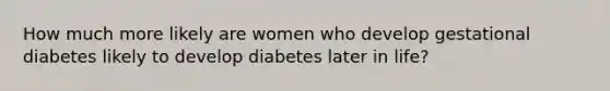 How much more likely are women who develop gestational diabetes likely to develop diabetes later in life?