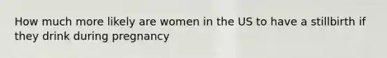 How much more likely are women in the US to have a stillbirth if they drink during pregnancy