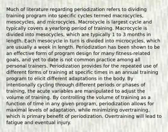 Much of literature regarding periodization refers to dividing training program into specific cycles termed macrocycles, mesocycles, and microcycles. Macrocycle is largest cycle and typically covers a yearlong period of training. Macrocycle is divided into mesocycles, which are typically 1 to 3 months in length. Each mesocycle in turn is divided into microcycles, which are usually a week in length. Periodization has been shown to be an effective form of program design for many fitness-related goals, and yet to date is not common practice among all personal trainers. Periodization provides for the repeated use of different forms of training at specific times in an annual training program to elicit different adaptations in the body. By intentionally cycling through different periods or phases of training, the acute variables are manipulated to adjust the volume of training. By controlling the volume of training as a function of time in any given program, periodization allows for maximal levels of adaptation, while minimizing overtraining, which is primary benefit of periodization. Overtraining will lead to fatigue and eventual injury.