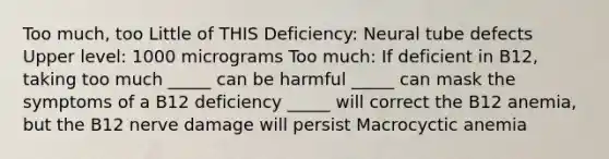 Too much, too Little of THIS Deficiency: Neural tube defects Upper level: 1000 micrograms Too much: If deficient in B12, taking too much _____ can be harmful _____ can mask the symptoms of a B12 deficiency _____ will correct the B12 anemia, but the B12 nerve damage will persist Macrocyctic anemia