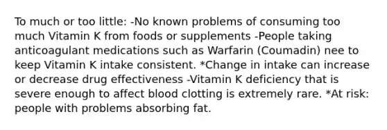 To much or too little: -No known problems of consuming too much Vitamin K from foods or supplements -People taking anticoagulant medications such as Warfarin (Coumadin) nee to keep Vitamin K intake consistent. *Change in intake can increase or decrease drug effectiveness -Vitamin K deficiency that is severe enough to affect blood clotting is extremely rare. *At risk: people with problems absorbing fat.