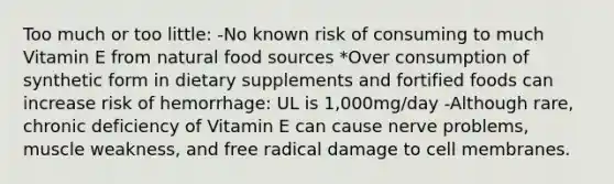 Too much or too little: -No known risk of consuming to much Vitamin E from natural food sources *Over consumption of synthetic form in dietary supplements and fortified foods can increase risk of hemorrhage: UL is 1,000mg/day -Although rare, chronic deficiency of Vitamin E can cause nerve problems, muscle weakness, and free radical damage to cell membranes.