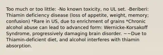 Too much or too little: -No known toxicity, no UL set. -Beriberi: Thiamin deficiency disease (loss of appetite, weight, memory; confusion) *Rare in US, due to enrichment of grains *Chronic alcohol abuse can lead to advanced form: Wernicke-Korsakoff Syndrome, progressively damaging brain disorder. ~~Due to Thiamin-deficient diet, and alcohol interferes with thiamin absorption.