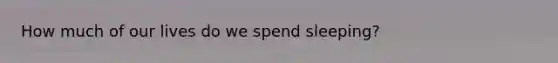 How much of our lives do we spend sleeping?