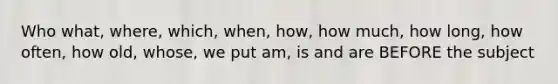 Who what, where, which, when, how, how much, how long, how often, how old, whose, we put am, is and are BEFORE the subject