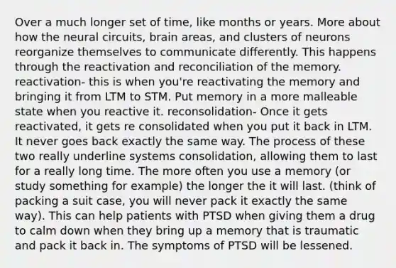 Over a much longer set of time, like months or years. More about how the neural circuits, brain areas, and clusters of neurons reorganize themselves to communicate differently. This happens through the reactivation and reconciliation of the memory. reactivation- this is when you're reactivating the memory and bringing it from LTM to STM. Put memory in a more malleable state when you reactive it. reconsolidation- Once it gets reactivated, it gets re consolidated when you put it back in LTM. It never goes back exactly the same way. The process of these two really underline systems consolidation, allowing them to last for a really long time. The more often you use a memory (or study something for example) the longer the it will last. (think of packing a suit case, you will never pack it exactly the same way). This can help patients with PTSD when giving them a drug to calm down when they bring up a memory that is traumatic and pack it back in. The symptoms of PTSD will be lessened.