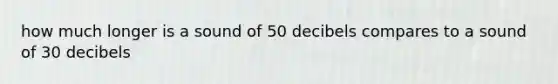 how much longer is a sound of 50 decibels compares to a sound of 30 decibels