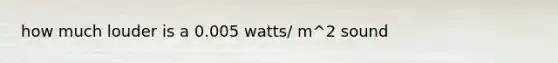 how much louder is a 0.005 watts/ m^2 sound