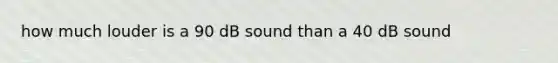 how much louder is a 90 dB sound than a 40 dB sound