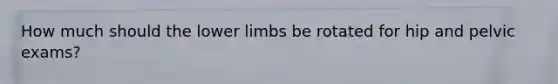 How much should the lower limbs be rotated for hip and pelvic exams?