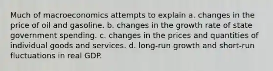 Much of macroeconomics attempts to explain a. changes in the price of oil and gasoline. b. changes in the growth rate of state government spending. c. changes in the prices and quantities of individual goods and services. d. long-run growth and short-run fluctuations in real GDP.