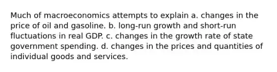 Much of macroeconomics attempts to explain a. changes in the price of oil and gasoline. b. long-run growth and short-run fluctuations in real GDP. c. changes in the growth rate of state government spending. d. changes in the prices and quantities of individual goods and services.