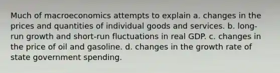 Much of macroeconomics attempts to explain a. changes in the prices and quantities of individual goods and services. b. long-run growth and short-run fluctuations in real GDP. c. changes in the price of oil and gasoline. d. changes in the growth rate of state government spending.