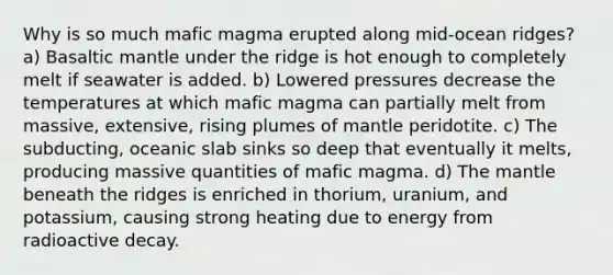 Why is so much mafic magma erupted along mid-ocean ridges? a) Basaltic mantle under the ridge is hot enough to completely melt if seawater is added. b) Lowered pressures decrease the temperatures at which mafic magma can partially melt from massive, extensive, rising plumes of mantle peridotite. c) The subducting, oceanic slab sinks so deep that eventually it melts, producing massive quantities of mafic magma. d) The mantle beneath the ridges is enriched in thorium, uranium, and potassium, causing strong heating due to energy from radioactive decay.