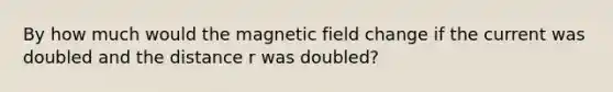 By how much would the magnetic field change if the current was doubled and the distance r was doubled?