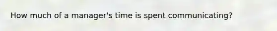 How much of a manager's time is spent communicating?