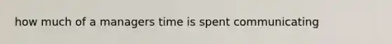 how much of a managers time is spent communicating