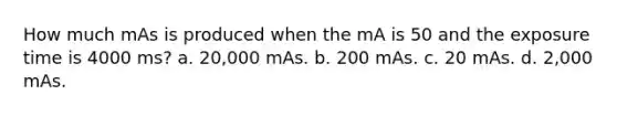 How much mAs is produced when the mA is 50 and the exposure time is 4000 ms? a. 20,000 mAs. b. 200 mAs. c. 20 mAs. d. 2,000 mAs.