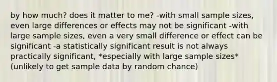 by how much? does it matter to me? -with small sample sizes, even large differences or effects may not be significant -with large sample sizes, even a very small difference or effect can be significant -a statistically significant result is not always practically significant, *especially with large sample sizes* (unlikely to get sample data by random chance)